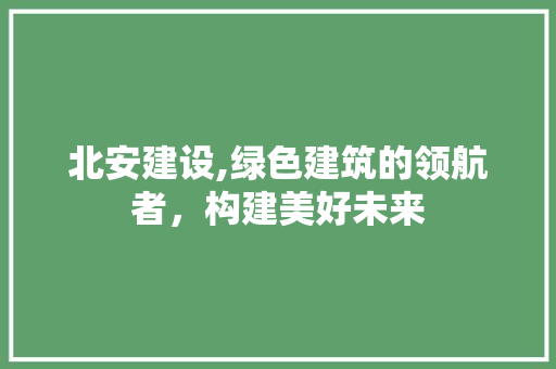 北安建设,绿色建筑的领航者，构建美好未来 搜狗优化