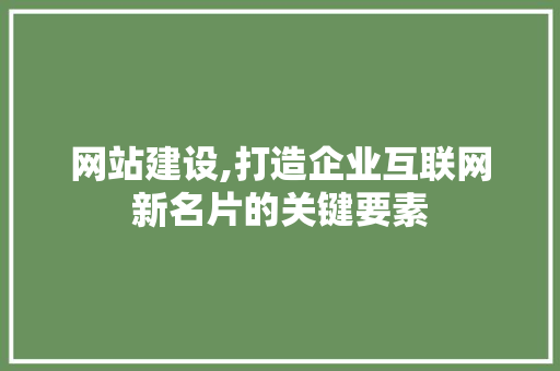 网站建设,打造企业互联网新名片的关键要素