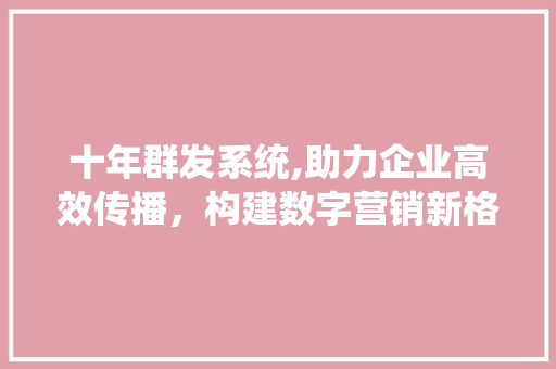 十年群发系统,助力企业高效传播，构建数字营销新格局 AI技术学习
