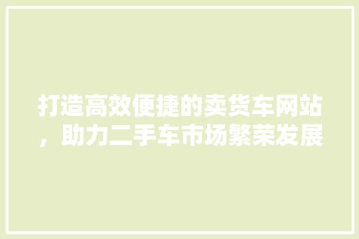 打造高效便捷的卖货车网站，助力二手车市场繁荣发展