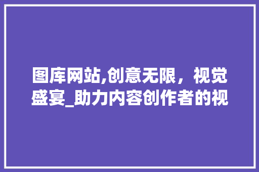 图库网站,创意无限，视觉盛宴_助力内容创作者的视觉革命