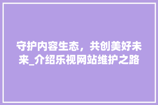 守护内容生态，共创美好未来_介绍乐视网站维护之路 头条优化