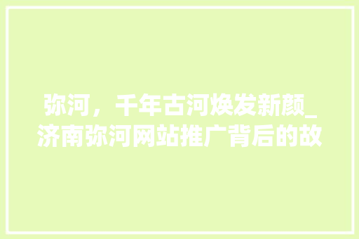 弥河，千年古河焕发新颜_济南弥河网站推广背后的故事