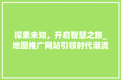探索未知，开启智慧之旅_地图推广网站引领时代潮流