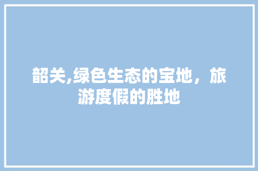 韶关,绿色生态的宝地，旅游度假的胜地