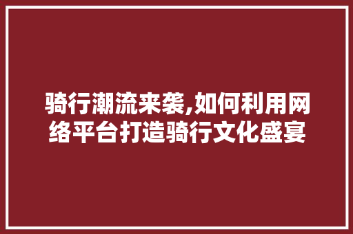 骑行潮流来袭,如何利用网络平台打造骑行文化盛宴