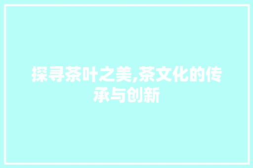 探寻茶叶之美,茶文化的传承与创新