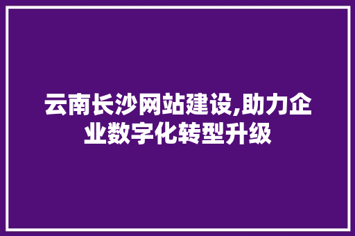 云南长沙网站建设,助力企业数字化转型升级