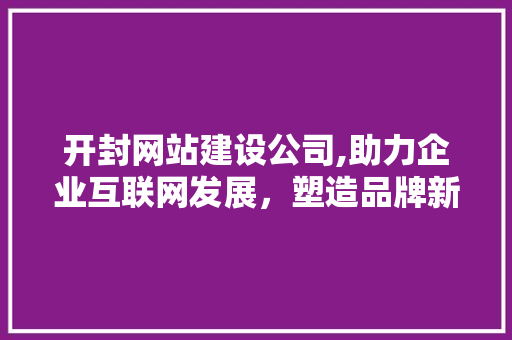 开封网站建设公司,助力企业互联网发展，塑造品牌新形象