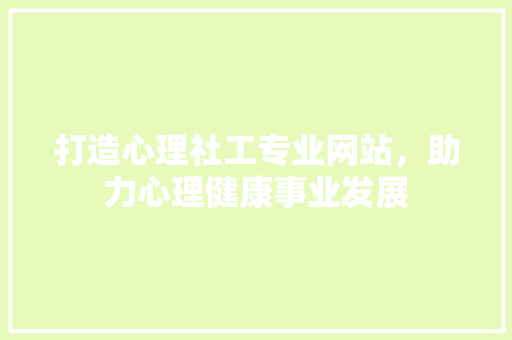 打造心理社工专业网站，助力心理健康事业发展