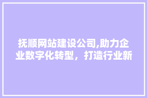 抚顺网站建设公司,助力企业数字化转型，打造行业新标杆