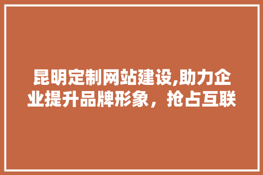 昆明定制网站建设,助力企业提升品牌形象，抢占互联网市场先机 搜狗优化