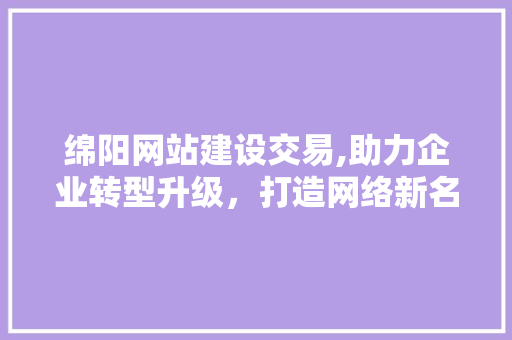 绵阳网站建设交易,助力企业转型升级，打造网络新名片 360搜优化
