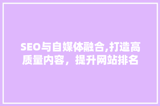 SEO与自媒体融合,打造高质量内容，提升网站排名 360搜优化