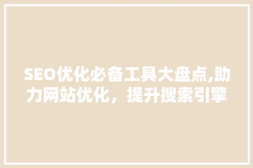 SEO优化必备工具大盘点,助力网站优化，提升搜索引擎排名 360搜优化