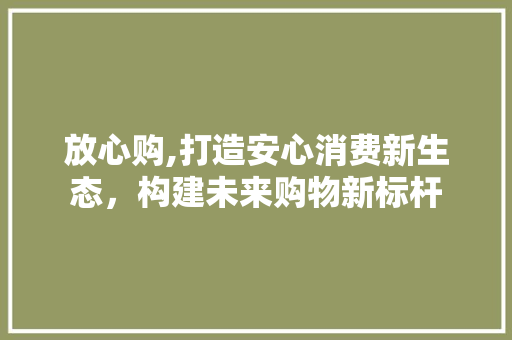 放心购,打造安心消费新生态，构建未来购物新标杆