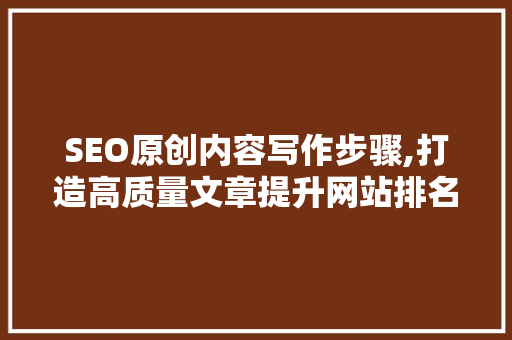 SEO原创内容写作步骤,打造高质量文章提升网站排名