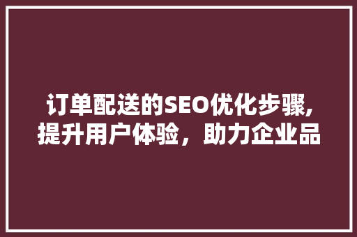 订单配送的SEO优化步骤,提升用户体验，助力企业品牌增长