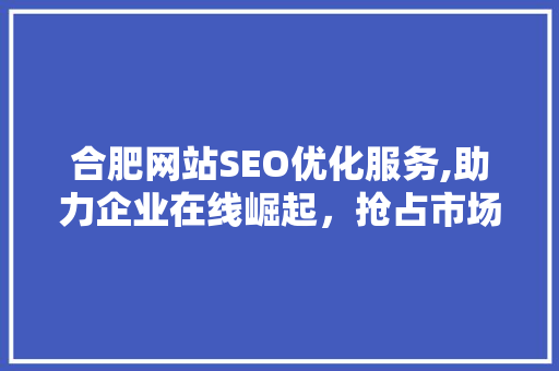 合肥网站SEO优化服务,助力企业在线崛起，抢占市场先机 360搜优化