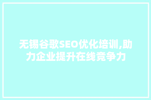 无锡谷歌SEO优化培训,助力企业提升在线竞争力 360搜优化