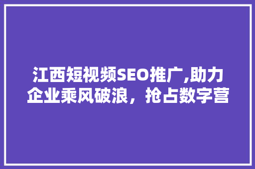 江西短视频SEO推广,助力企业乘风破浪，抢占数字营销新高地