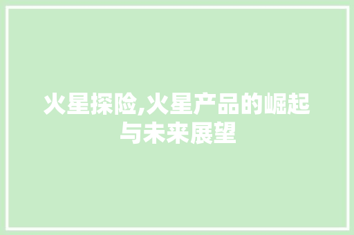 火星探险,火星产品的崛起与未来展望 360搜优化 火星探险,火星产品的崛起与未来展望 360搜优化