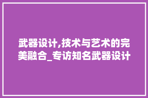 武器设计,技术与艺术的完美融合_专访知名武器设计师张伟