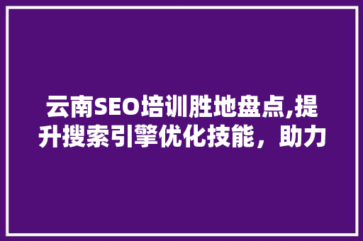 云南SEO培训胜地盘点,提升搜索引擎优化技能，助力企业腾飞