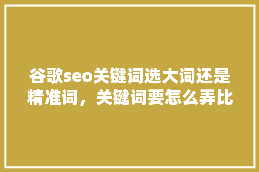 谷歌seo关键词选大词还是精准词，关键词要怎么弄比较精准