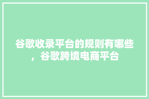 谷歌收录平台的规则有哪些，谷歌跨境电商平台