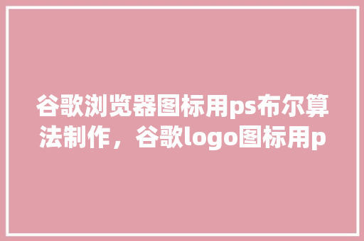 谷歌浏览器图标用ps布尔算法制作，谷歌logo图标用ps怎么做 360搜优化