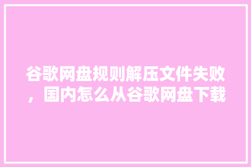 谷歌网盘规则解压文件失败，国内怎么从谷歌网盘下载文件