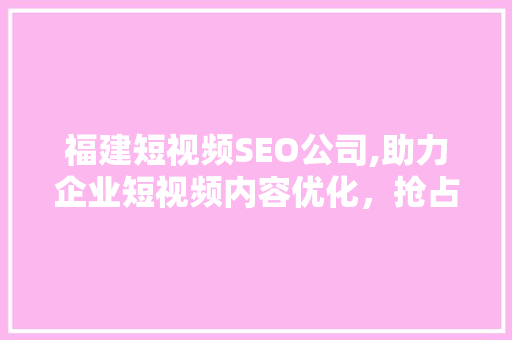 福建短视频SEO公司,助力企业短视频内容优化，抢占市场先机 英文谷歌算法