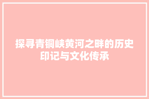 探寻青铜峡黄河之畔的历史印记与文化传承 百度算法