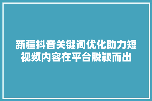 新疆抖音关键词优化助力短视频内容在平台脱颖而出