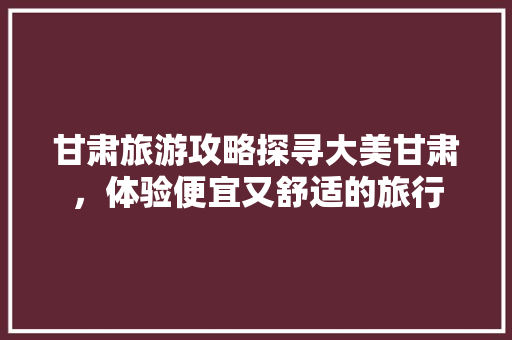 甘肃旅游攻略探寻大美甘肃，体验便宜又舒适的旅行