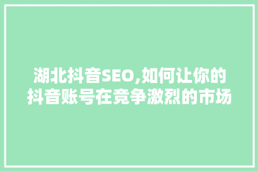 湖北抖音SEO,如何让你的抖音账号在竞争激烈的市场中脱颖而出 360搜优化