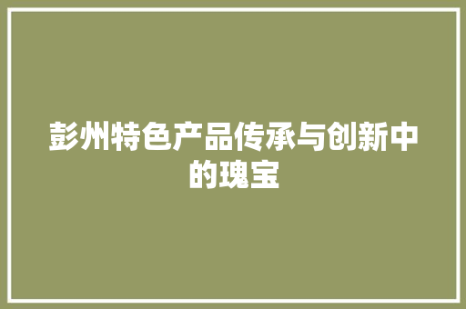彭州特色产品传承与创新中的瑰宝