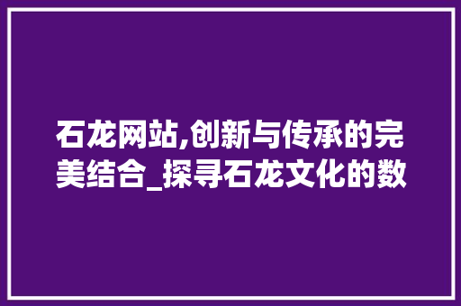 石龙网站,创新与传承的完美结合_探寻石龙文化的数字足迹