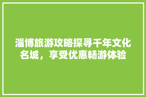 淄博旅游攻略探寻千年文化名城，享受优惠畅游体验