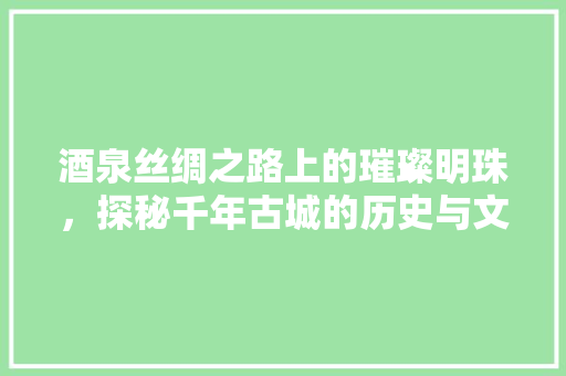 酒泉丝绸之路上的璀璨明珠，探秘千年古城的历史与文化