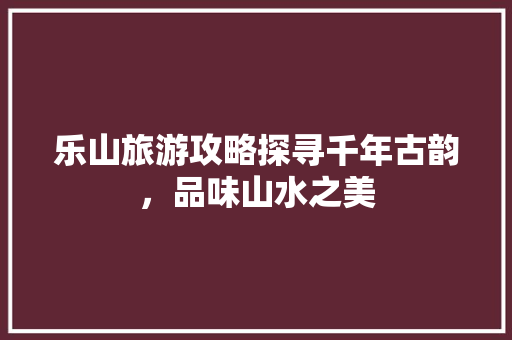 乐山旅游攻略探寻千年古韵，品味山水之美