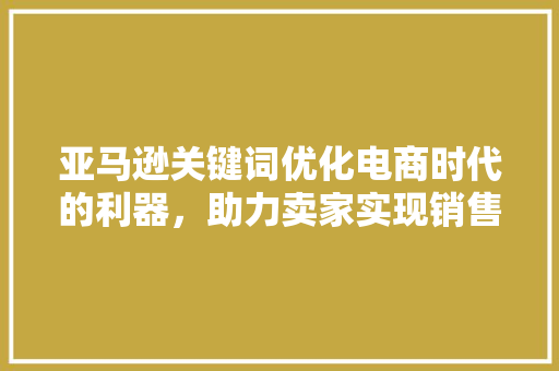 亚马逊关键词优化电商时代的利器，助力卖家实现销售奇迹