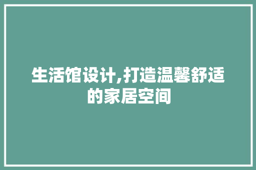 生活馆设计,打造温馨舒适的家居空间