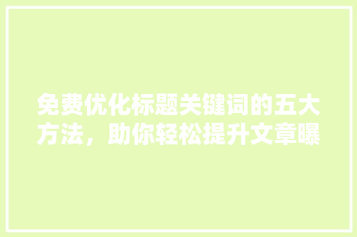 免费优化标题关键词的五大方法，助你轻松提升文章曝光率 搜狗优化