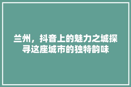 兰州，抖音上的魅力之城探寻这座城市的独特韵味