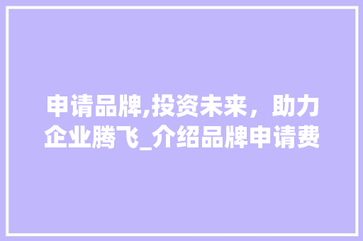 申请品牌,投资未来，助力企业腾飞_介绍品牌申请费用与价值