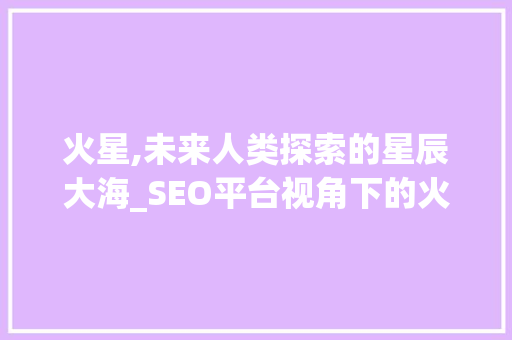 火星,未来人类探索的星辰大海_SEO平台视角下的火星研究