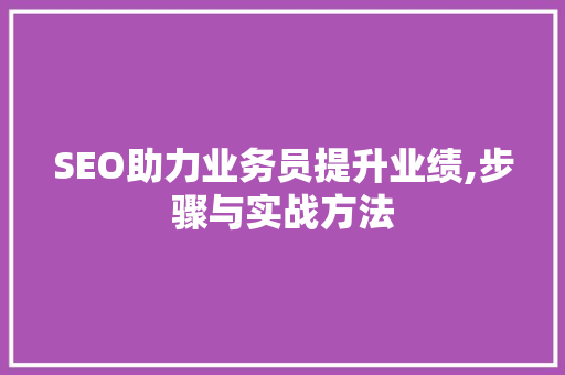 SEO助力业务员提升业绩,步骤与实战方法