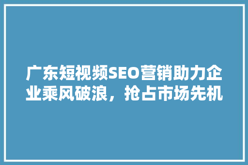 广东短视频SEO营销助力企业乘风破浪，抢占市场先机